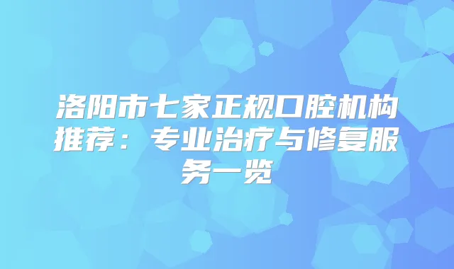 洛阳市七家正规口腔机构推荐：专业与修复服务一览