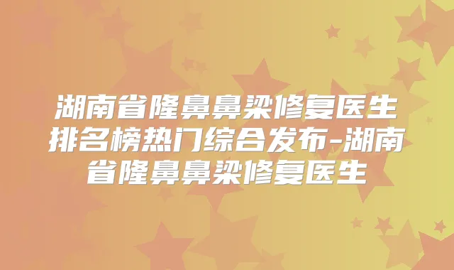 湖南省隆鼻鼻梁修复医生排名榜热门综合发布-湖南省隆鼻鼻梁修复医生