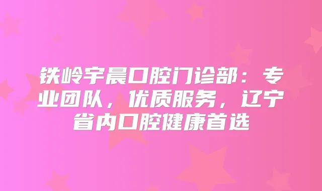 铁岭宇晨口腔门诊部:专业团队,优质服务,辽宁省内口腔健康首选