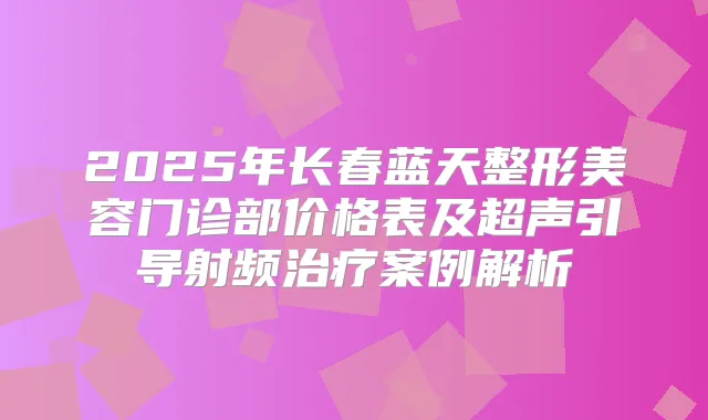2025年长春蓝天整形美容门诊部价格表及超声引导射频案例解析