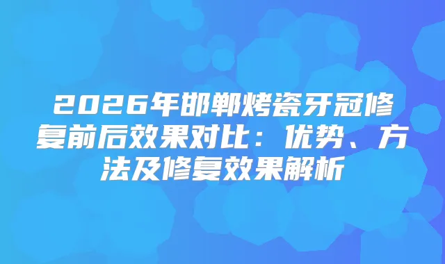 2026年邯郸烤瓷牙冠修复前后效果对比：优势、方法及修复效果解析