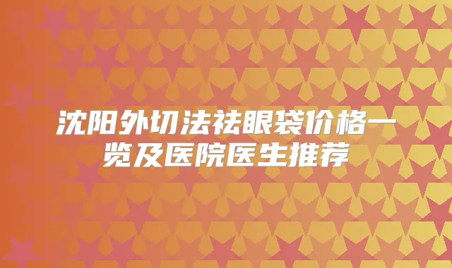沈阳外切法祛眼袋价格一览及医院医生推荐