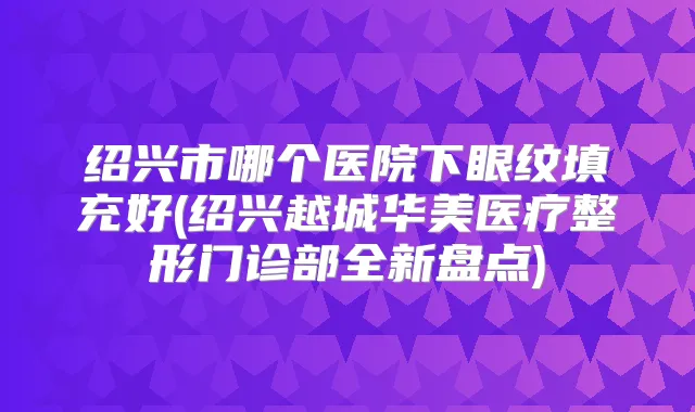 绍兴市哪个医院下眼纹填充好(绍兴越城华美医疗整形门诊部全新盘点)