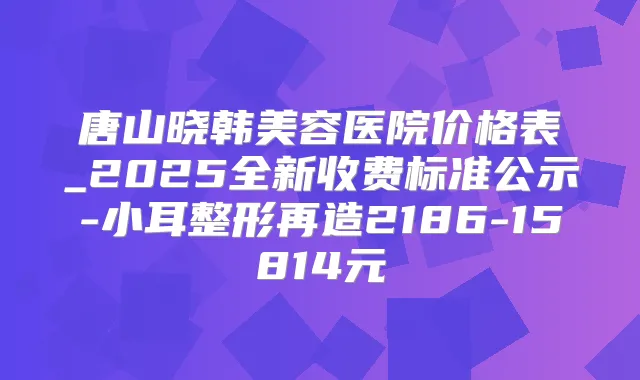 唐山晓韩美容医院价格表_2025全新收费标准公示-小耳整形再造2186-15814元