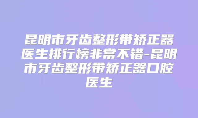昆明市牙齿整形带矫正器医生排行榜不错-昆明市牙齿整形带矫正器口腔医生