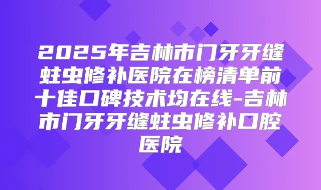 2025年吉林市门牙牙缝蛀虫修补医院在榜清单前十佳口碑技术均在线-吉林市门牙牙缝蛀虫修补口腔医院