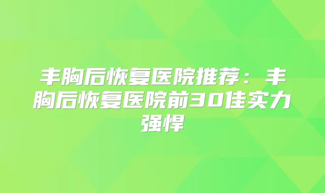 丰胸后恢复医院推荐：丰胸后恢复医院前30佳实力强悍