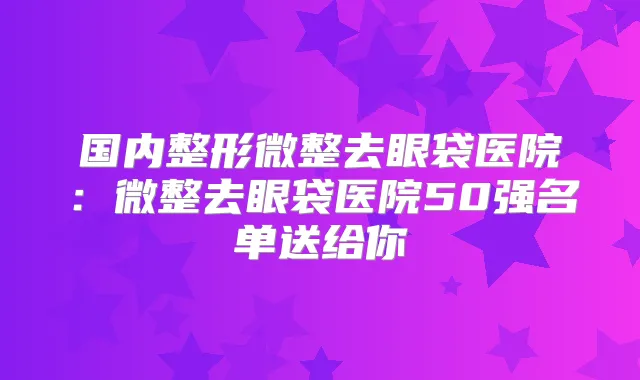 国内整形微整去眼袋医院：微整去眼袋医院50强名单送给你