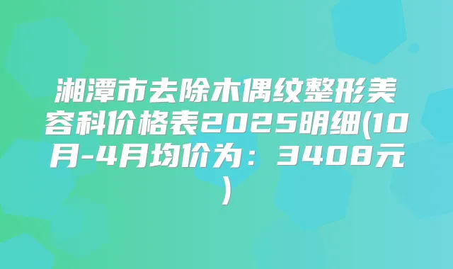 湘潭市去除木偶纹整形美容科价格表2025明细(10月-4月均价为：3408元)