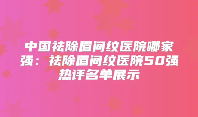 中国祛除眉间纹医院哪家强：祛除眉间纹医院50强热评名单展示