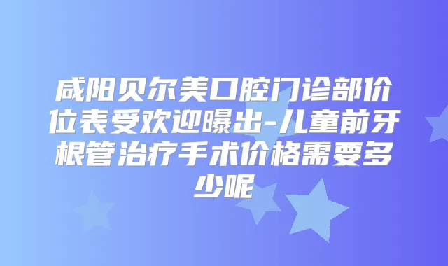 咸阳贝尔美口腔门诊部价位表受欢迎曝出-儿童前牙根管手术价格需要多少呢
