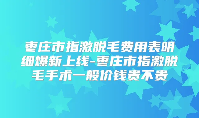 枣庄市指激脱毛费用表明细爆新上线-枣庄市指激脱毛手术一般价钱贵不贵