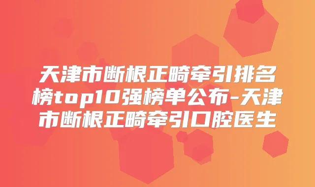 天津市断根正畸牵引排名榜top10强榜单公布-天津市断根正畸牵引口腔医生