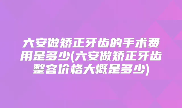 六安做矫正牙齿的手术费用是多少(六安做矫正牙齿整容价格大概是多少)