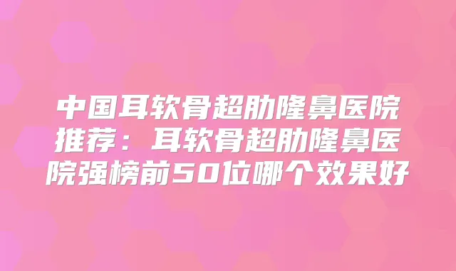 中国耳软骨超肋隆鼻医院推荐:耳软骨超肋隆鼻医院强榜前50位哪个效果好