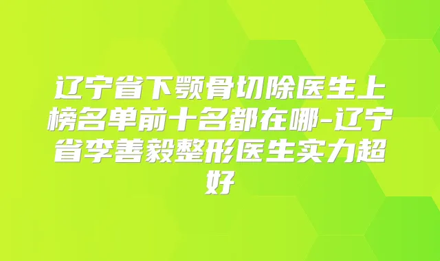 辽宁省下颚骨切除医生上榜名单前十名都在哪-辽宁省李善毅整形医生实力超好