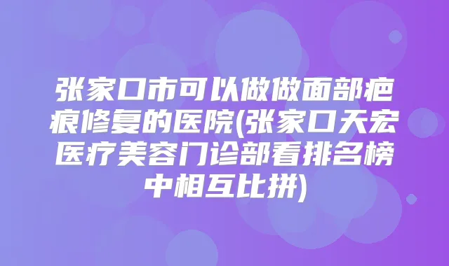 张家口市可以做做面部疤痕修复的医院(张家口天宏医疗美容门诊部看排名榜中相互比拼)