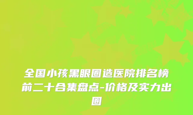 全国小孩黑眼圈造医院排名榜前二十合集盘点-价格及实力出圈