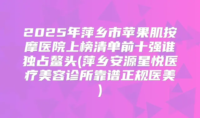 2025年萍乡市苹果肌按摩医院上榜清单前十强谁独占鳌头(萍乡安源星悦医疗美容诊所靠谱正规医美)