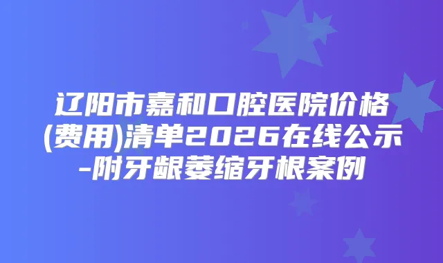 辽阳市嘉和口腔医院价格(费用)清单2026在线公示-附牙龈萎缩牙根案例