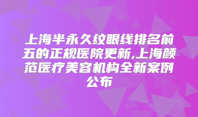 上海半永久纹眼线排名前五的正规医院更新,上海颜范医疗美容机构全新案例公布