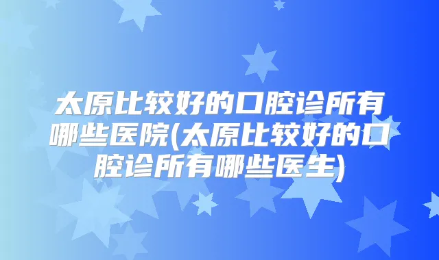 太原比较好的口腔诊所有哪些医院(太原比较好的口腔诊所有哪些医生)