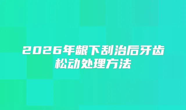 title="2026年龈下刮治后牙齿松动处理方法"