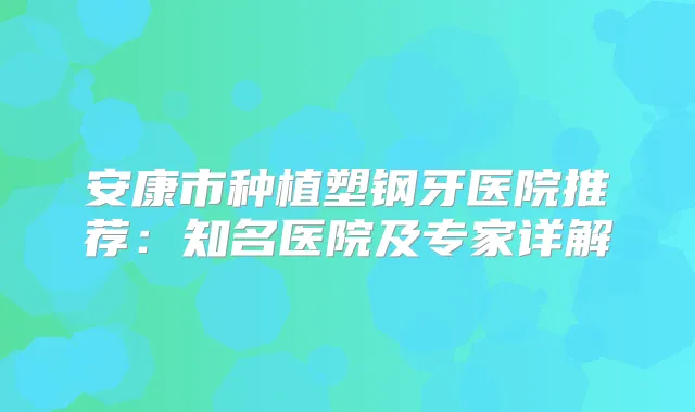 安康市种植塑钢牙医院推荐:知名医院及专家详解