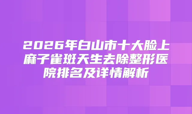 2026年白山市十大脸上麻子雀斑天生去除整形医院排名及详情解析