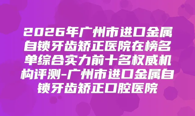 2026年广州市进口金属自锁牙齿矫正医院在榜名单综合实力前十名机构评测-广州市进口金属自锁牙齿矫正口腔医院