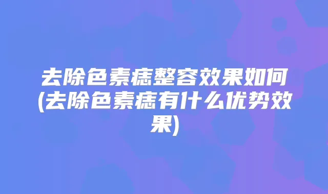 去除色素痣整容效果如何(去除色素痣有什么优势效果)
