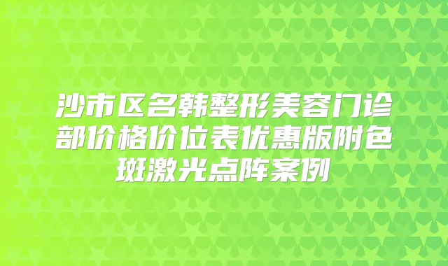 沙市区名韩整形美容门诊部价格价位表优惠版附色斑激光点阵案例