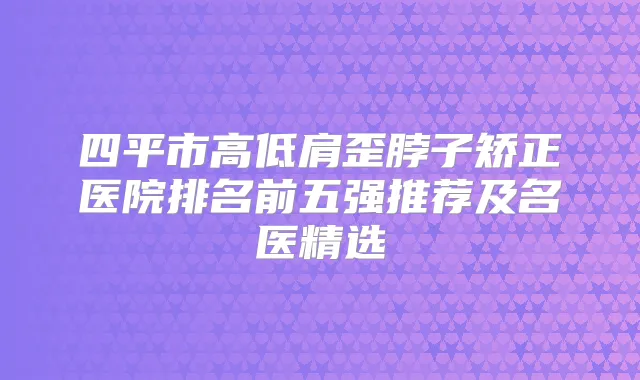 四平市高低肩歪脖子矫正医院排名前五强推荐及名医精选