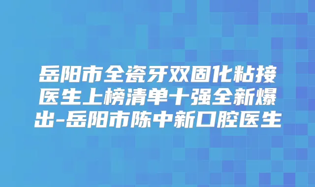 岳阳市全瓷牙双固化粘接医生上榜清单十强全新爆出-岳阳市陈中新口腔医生