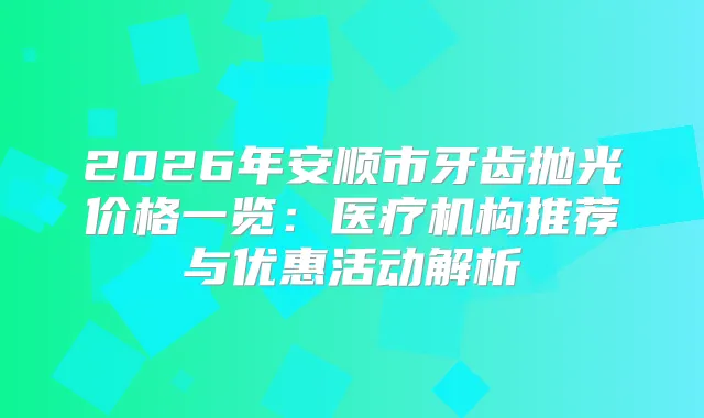 2026年安顺市牙齿抛光价格一览:医疗机构推荐与优惠活动解析