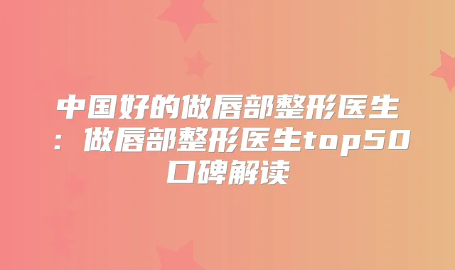 中国好的做唇部整形医生：做唇部整形医生top50口碑解读