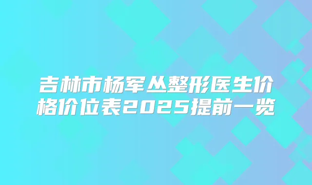吉林市杨军丛整形医生价格价位表2025提前一览