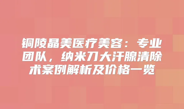 铜陵晶美医疗美容：专业团队，纳米刀大汗腺清除术案例解析及价格一览