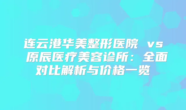 连云港华美整形医院 vs 原辰医疗美容诊所：全面对比解析与价格一览