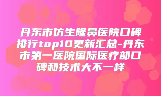 丹东市仿生隆鼻医院口碑排行top10更新汇总-丹东市第一医院国际医疗部口碑和技术大不一样