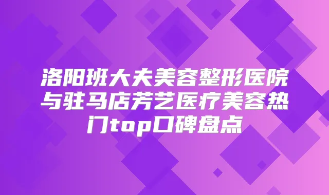 洛阳班大夫美容整形医院与驻马店芳艺医疗美容热门top口碑盘点