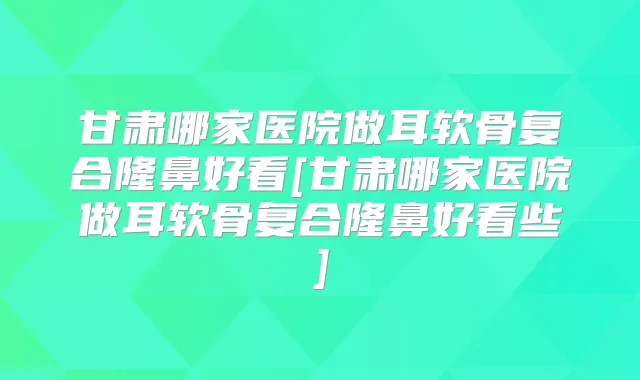 甘肃哪家医院做耳软骨复合隆鼻好看[甘肃哪家医院做耳软骨复合隆鼻好看些]