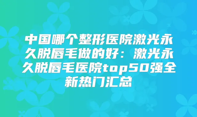 中国哪个整形医院激光永久脱唇毛做的好:激光永久脱唇毛医院top50强全新热门汇总