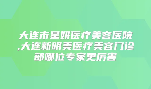 大连市星妍医疗美容医院,大连新明美医疗美容门诊部哪位专家更厉害
