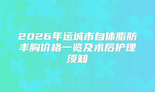 2026年运城市自体脂肪丰胸价格一览及术后护理须知