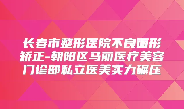 长春市整形医院不良面形矫正-朝阳区马丽医疗美容门诊部私立医美实力碾压