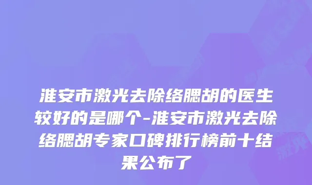 淮安市激光去除络腮胡的医生较好的是哪个-淮安市激光去除络腮胡专家口碑排行榜前十结果公布了