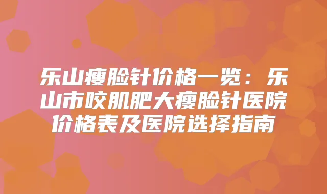 乐山瘦脸针价格一览：乐山市咬肌肥大瘦脸针医院价格表及医院选择指南