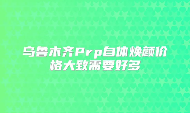 乌鲁木齐Prp自体焕颜价格大致需要好多