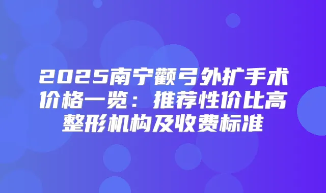 2025南宁颧弓外扩手术价格一览：推荐性价比高整形机构及收费标准